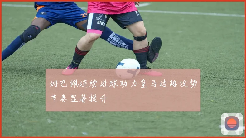 姆巴佩连续进球助力皇马边路攻势节奏显著提升
