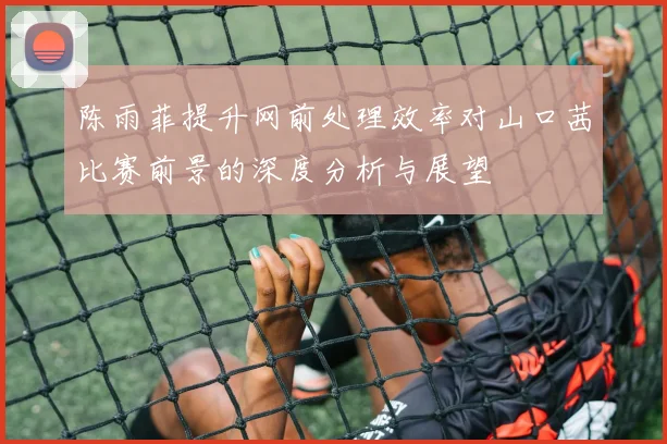 陈雨菲提升网前处理效率对山口茜比赛前景的深度分析与展望